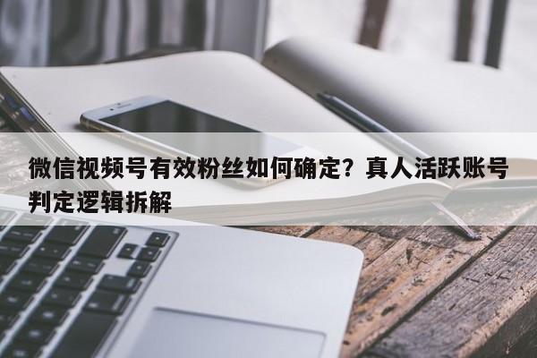 微信视频号有效粉丝如何确定?真人活跃账号判定逻辑拆解