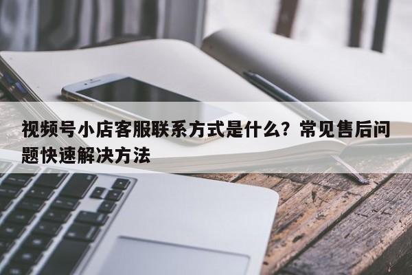 视频号小店客服联系方式是什么?常见售后问题快速解决方法