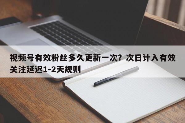 视频号有效粉丝多久更新一次?次日计入有效关注延迟1-2天规则