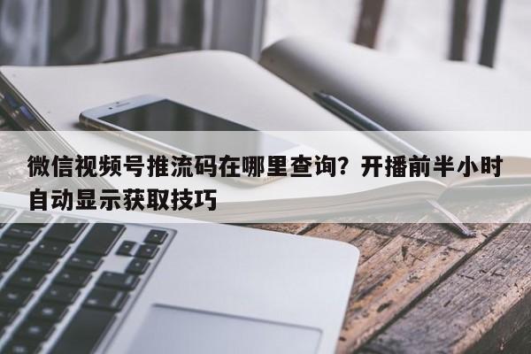 微信视频号推流码在哪里查询?开播前半小时自动显示获取技巧