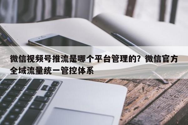 微信视频号推流是哪个平台管理的?微信官方全域流量统一管控体系