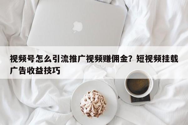 视频号怎么引流推广视频赚佣金?短视频挂载广告收益技巧
