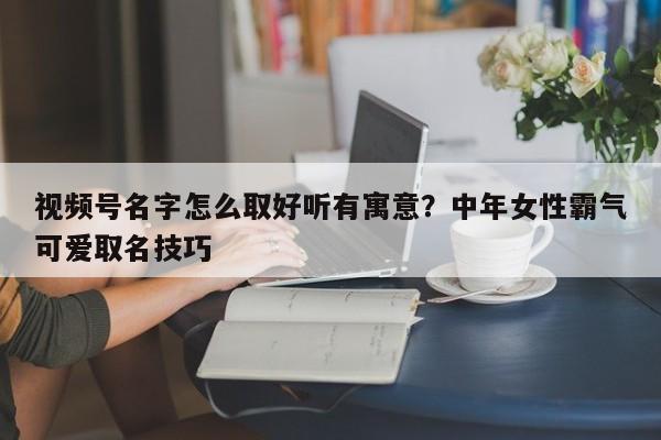 视频号名字怎么取好听有寓意?中年女性霸气可爱取名技巧