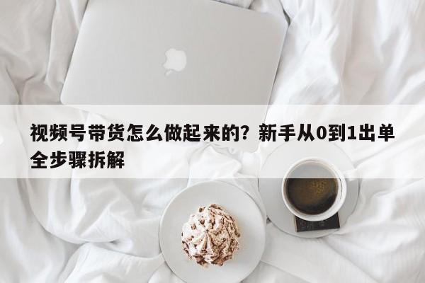 视频号带货怎么做起来的?新手从0到1出单全步骤拆解