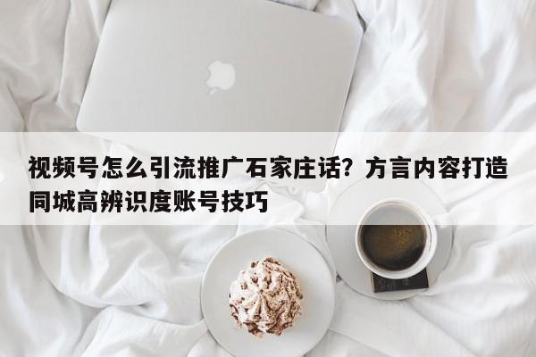 视频号怎么引流推广石家庄话?方言内容打造同城高辨识度账号技巧