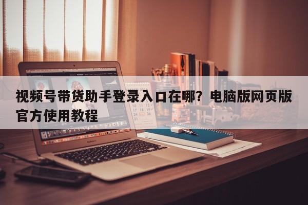 视频号带货助手登录入口在哪?电脑版网页版官方使用教程