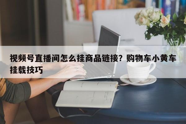 视频号直播间怎么挂商品链接?购物车小黄车挂载技巧