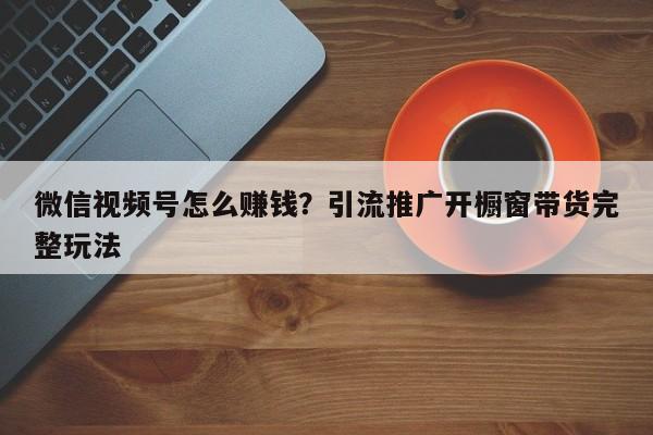 微信视频号怎么赚钱?引流推广开橱窗带货完整玩法