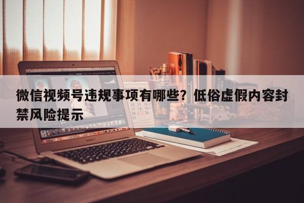 微信视频号违规事项有哪些?低俗虚假内容封禁风险提示