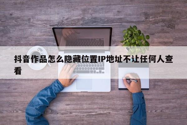 抖音作品怎么隐藏位置IP地址不让任何人查看