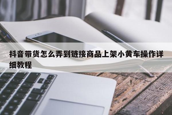 抖音带货怎么弄到链接商品上架小黄车操作详细教程