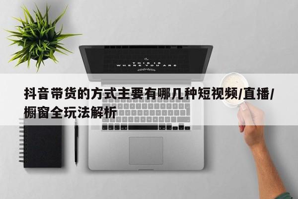 抖音带货的方式主要有哪几种短视频/直播/橱窗全玩法解析