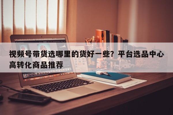 视频号带货选哪里的货好一些?平台选品中心高转化商品推荐