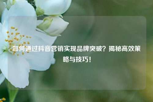 如何通过抖音营销实现品牌突破?揭秘高效策略与技巧!
