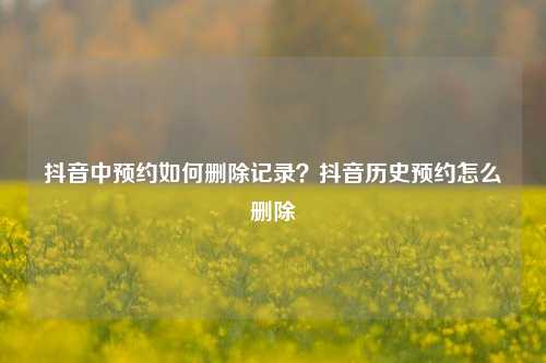抖音中预约如何删除记录?抖音历史预约怎么删除