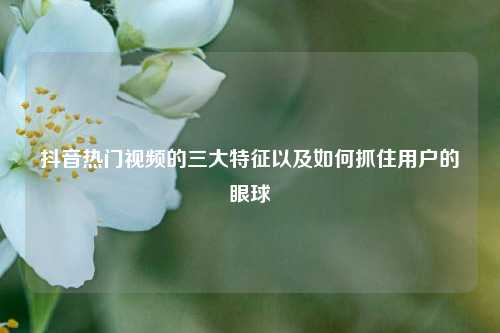 抖音热门视频的三大特征以及如何抓住用户的眼球