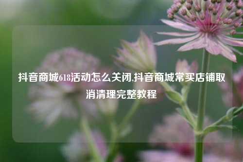 抖音商城618活动怎么关闭,抖音商城常买店铺取消清理完整教程