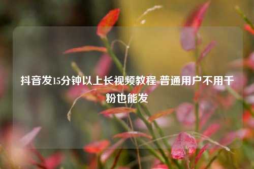 抖音发15分钟以上长视频教程 普通用户不用千粉也能发